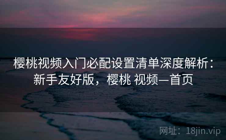 樱桃视频入门必配设置清单深度解析：新手友好版，樱桃 视频—首页
